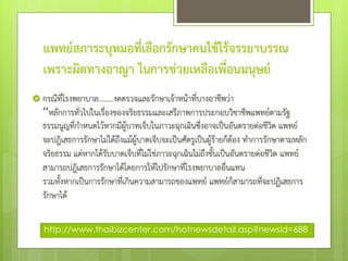 แพทย์สภาระบุหมอที่เลือกรักษาคนไข้ไร้จรรยาบรรณ
เพราะผิดทางอาญา ในการช่วยเหลือเพื่อนมนุษย์
 กรณีที่โรงพยาบาล........งดตรวจและรักษาเจ้าหน้าที่บางอาชีพว่า
“หลักการทั่วไปในเรื่องของจริยธรรมและเสรีภาพการประกอบวิชาชีพแพทย์ตามรัฐ
ธรรมนูญที่กําหนดไว้หากมีผู้บาทเจ็บในภาวะฉุกเฉินซึ่งอาจเป็นอันตรายต่อชีวิต แพทย์
จะปฎิเสธการรักษาไม่ได้ถึงแม้ผู้บาดเจ็บจะเป็นศัตรูเป็นผู้ร้ายก็ต้อง ทําการรักษาตามหลัก
จริยธรรม แต่หากได้รับบาดเจ็บที่ไม่ใช่ภาวะฉุกเฉินไม่ถึงขั้นเป็นอันตรายต่อชีวิต แพทย์
สามารถปฎิเสธการรักษาได้โดยการให้ไปรักษาที่โรงพยาบาลอื่นแทน
รวมทั้งหากเป็นการรักษาที่เกินความสามารถของแพทย์ แพทย์ก็สามารถที่จะปฏิเสธการ
รักษาได้
http://www.thaibizcenter.com/hotnewsdetail.asp?newsid=688
 