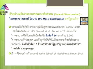 ตัวอย่างหลักจรรยาบรรณทางจริยธรรม (Code of Ethical conduct) -
โรงพยาบาลเมาท์ ไซนาย (The Mount Sinai Hospital) สหรัฐอเมริกา
จากการจัดอันดับโรงพยาบาลที่ดีที่สุดของประเทศ (Best Hospitals 2014-
15) ซึ่งจัดอันดับโดย U.S. News & World Report เมาท์ ไซนายเป็น
โรงพยาบาลที่ได้รับการจัดอันดับเป็นอันดับที่ 16 จากเกือบ 5,000
โรงพยาบาลทั่วประเทศ และยังถูกจัดอันดับในอีกหลายๆ ด้านที่เชี่ยวชาญ
พิเศษ เช่น ติดอันดับใน 10 ด้านเวชศาสตร์ผู้สูงอายุ ระบบทางเดินอาหาร
โรคหัวใจ และหูคอจมูก
มีการเปิดสอนโรงเรียนแพทย์ Icahn School of Medicine at Mount Sinai
 
