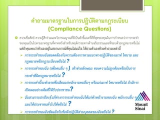 คาถามมาตรฐานในการปฏิบัติตามกฎระเบียบ
(Compliance Questions)
 ความซื่อสัตย์ ความรู้สึกร่วมและวิจารณญาณที่ดีเป็นตัวชี้แนะที่ดีที่สุดของคุณในการกําหนดว่าการกระทํา
ของคุณเป็นไปตามมาตรฐานที่คาดหวังสําหรับพฤติกรรมทางด้านจริยธรรมและที่ชอบด้วยกฎหมายหรือไม่
แต่ถ้าคุณพบว่าตัวเองอยู่ในสถานการณ์ที่คุณไม่แน่ใจ ให้ถามตัวเองด้วยคาถามเหล่านี้
 การกระทาของฉันสอดคล้องกับความต้องการตามแนวทางปฏิบัติของเมาท์ ไซนาย และ
กฎหมายหรือกฎระเบียบหรือไม่ ?
 การกระทาของฉัน (เพื่อคนอื่น ๆ ) เข้าข่ายลักษณะ ของความไม่ถูกต้องหรือเป็นการ
กระทาที่ผิดกฎหมายหรือไม่ ?
 การกระทานี้จะทาลายชื่อเสียงแก่พนักงานคนอื่นๆ หรือแก่เมาท์ ไซนายหรือไม่ ถ้ามีการ
เปิดเผยอย่างเต็มที่ให้กับประชาชน?
 ฉันสามารถปกป้อง/แก้ต่างการกระทาของฉันให้แก่หัวหน้างานของฉัน พนักงานอื่น ๆ
และให้ประชาชนทั่วไปได้หรือไม่ ?
 การกระทาของฉันขัดแย้งกับข้อพึงปฏิบัติส่วนบุคคลของฉันหรือไม่ ?
 