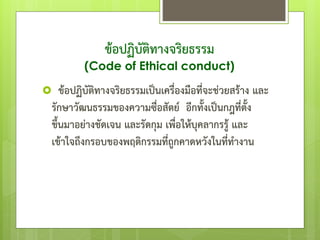 ข้อปฏิบัติทางจริยธรรม
(Code of Ethical conduct)
 ข้อปฏิบัติทางจริยธรรมเป็นเครื่องมือที่จะช่วยสร้าง และ
รักษาวัฒนธรรมของความซื่อสัตย์ อีกทั้งเป็นกฎที่ตั้ง
ขึ้นมาอย่างชัดเจน และรัดกุม เพื่อให้บุคลากรรู้ และ
เข้าใจถึงกรอบของพฤติกรรมที่ถูกคาดหวังในที่ทางาน
 