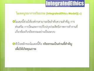 โมเดลบูรณาการจริยธรรม (IntegratedEthics Model)(ต่อ)
โมเดลนี้ช่วยให้องค์กรสามารถจัดลําดับความสําคัญ การ
ส่งเสริม การวัดและการปรับปรุงประสิทธิภาพการทํางานที่
เกี่ยวข้องกับจริยธรรมอย่างเป็นระบบ
หัวใจหลักของโมเดลนี้คือ จริยธรรมเป็นส่วนที่สาคัญ
เพื่อให้เกิดคุณภาพ
 