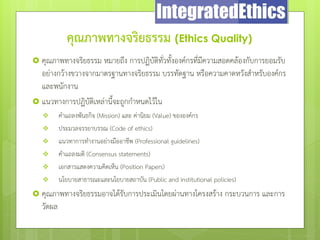 คุณภาพทางจริยธรรม (Ethics Quality)
 คุณภาพทางจริยธรรม หมายถึง การปฏิบัติทั่วทั้งองค์กรที่มีความสอดคล้องกับการยอมรับ
อย่างกว้างขวางจากมาตรฐานทางจริยธรรม บรรทัดฐาน หรือความคาดหวังสําหรับองค์กร
และพนักงาน
 แนวทางการปฏิบัติเหล่านี้จะถูกกําหนดไว้ใน
 คําแถลงพันธกิจ (Mission) และ ค่านิยม (Value) ขององค์กร
 ประมวลจรรยาบรรณ (Code of ethics)
 แนวทาการทํางานอย่างมืออาชีพ (Professional guidelines)
 คําแถลงมติ (Consensus statements)
 เอกสารแสดงความคิดเห็น (Position Papers)
 นโยบายสาธารณะและนโยบายสถาบัน (Public and institutional policies)
 คุณภาพทางจริยธรรมอาจได้รับการประเมินโดยผ่านทางโครงสร้าง กระบวนการ และการ
วัดผล
 