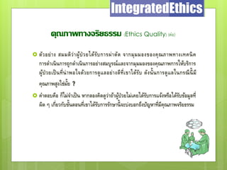 คุณภาพทางจริยธรรม (Ethics Quality) (ต่อ)
 ตัวอย่าง สมมติว่าผู้ป่วยได้รับการผ่าตัด จากมุมมองของคุณภาพทางเทคนิค
การดาเนินการถูกดาเนินการอย่างสมบูรณ์และจากมุมมองของคุณภาพการให้บริการ
ผู้ป่วยเป็นที่น่าพอใจด้วยการดูแลอย่างดีที่เขาได้รับ ดังนั้นการดูแลในกรณีนี้มี
คุณภาพสูงใช่มั้ย ?
 คาตอบคือ ก็ไม่จาเป็น หากลองคิดดูว่าถ้าผู้ป่วยไม่เคยได้รับการแจ้งหรือได้รับข้อมูลที่
ผิด ๆ เกี่ยวกับขั้นตอนที่เขาได้รับการรักษานี้จะบ่งบอกถึงปัญหาที่มีคุณภาพจริยธรรม
 