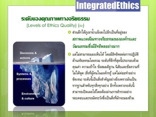 ระดับของคุณภาพทางจริยธรรม
(Levels of Ethics Quality) (ต่อ)
 ส่วนลึกใต้ภูเขาน้าแข็งลงไปอีกเป็นที่อยู่ของ
สภาพแวดล้อมทางจริยธรรมขององค์กรและ
วัฒนธรรมซึ่งมีอิทธิพลอย่างมาก
 แต่ไม่สามารถมองเห็นได้ โดยมีอิทธิพลต่อการปฏิบัติ
ด้านจริยธรรมโดยรวม ระดับที่ลึกที่สุดนี้ประกอบด้วย
คุณค่า ความเข้าใจ ข้อสมมติฐาน นิสัยและข้อความที่
ไม่ได้พูด (สิ่งที่ผู้คนในองค์กรรู้ แต่ไม่ค่อยทาอย่าง
ชัดเจน) ระดับนี้เป็นสิ่งสาคัญอย่างยิ่งเพราะมันเป็น
รากฐานสาหรับทุกสิ่งทุกอย่าง อีกทั้งเพราะระดับนี้
สามารถเปิดเผยได้โดยต้องผ่านการสารวจอย่าง
รอบคอบและระมัดระวังซึ่งเป็นสิ่งที่มักจะมองข้าม
 