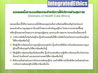 ขอบเขตเนื้อหาของจริยธรรมสาหรับการให้บริการด้านสุขภาพ
(Domains of Health Care Ethics)
ขอบเขตเนื้อหานี้ได้รับการออกแบบเพื่อให้ครอบคลุมประเด็นทางจริยธรรมที่ต้องเผชิญกับทุกประเภท
ขององค์กรด้านการดูแลสุขภาพ ซึ่งรวมถึงโรงพยาบาลสาหรับดูแลผู้ป่วย โรงพยาบาลเวชศาสตร์ฟื้ นฟู
คลินิกผู้ป่วยนอกของโรงพยาบาล สถานดูแลผู้สูงอายุ และระบบบริการสุขภาพ ประกอบด้วยเนื้อหาเหล่านี้
 การทาการตัดสินใจร่วมกันกับผู้ป่วย (องค์กรจะส่งเสริมให้มีการตัดสินใจร่วมกันระหว่างแพทย์และผู้ป่วย
ได้ดีมากน้อยเพียงใด)
 วิธีปฏิบัติทางจริยธรรมในการดูแลผู้ป่วยระยะสุดท้าย (องค์กรจะมีวิธีจัดการด้านจริยธรรมของการดูแล
ผู้ป่วยที่ใกล้ระยะสุดท้ายได้ดีมากน้อยเพียงใด)
 วิธีปฏิบัติทางจริยธรรมที่จุดเริ่มต้นของชีวิต (องค์กรจะส่งเสริมการปฏิบัติทางจริยธรรมเกี่ยวกับช่วงก่อน
ตั้งครรภ์ ช่วงตั้งครรภ์ และระยะระหว่างคลอดได้ดีมากน้อยเพียงใด)
 สิทธิความเป็นส่วนตัวและการรักษาความลับของผู้ป่วย (องค์กรมีวิธีการปกป้องสิทธิความเป็นส่วนตัวและ
การรักษาความลับของผู้ป่วยได้ดีมากน้อยเพียงใด)
 