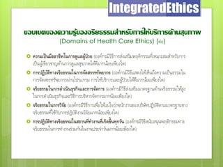 ขอบเขตของความรู้ของจริยธรรมสาหรับการให้บริการด้านสุขภาพ
(Domains of Health Care Ethics) (ต่อ)
 ความเป็นมืออาชีพในการดูแลผู้ป่วย (องค์กรมีวิธีการส่งเสริมพฤติกรรมที่เหมาะสมสาหรับการ
เป็นผู้เชี่ยวชาญด้านการดูแลสุขภาพได้ดีมากน้อยเพียงใด)
 การปฏิบัติทางจริยธรรมในการจัดสรรทรัพยากร (องค์กรมีวิธีแสดงให้เห็นถึงความเป็นธรรมใน
การจัดสรรทรัพยากรผ่านโปรแกรม การให้บริการและผู้ป่วยได้ดีมากน้อยเพียงใด)
 จริยธรรมในการดาเนินธุรกิจและการจัดการ (องค์กรมีวิธีส่งเสริมมาตรฐานด้านจริยธรรมให้สูง
ในการดาเนินธุรกิจและวิธีการบริหารจัดการมากน้อยเพียงใด)
 จริยธรรมในการวิจัย (องค์กรมีวิธีการเพื่อให้แน่ใจว่าพนักงานของบริษัทปฏิบัติตามมาตรฐานทาง
จริยธรรมที่ใช้กับการปฏิบัติงานวิจัยมากน้อยเพียงใด)
 การปฏิบัติทางจริยธรรมในสถานที่ทางานที่เกิดขึ้นทุกวัน (องค์กรมีวิธีสนับสนุนพฤติกรรมทาง
จริยธรรมในการทางานร่วมกันในงานประจาวันมากน้อยเพียงใด)
 