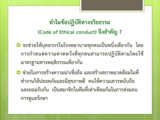 ทาไมข้อปฏิบัติทางจริยธรรม
(Code of Ethical conduct) จึงสาคัญ ?
 จะช่วยให้บุคลากรในโรงพยาบาลทุกคนเป็นหนึ่งเดียวกัน โดย
การกาหนดความคาดหวังที่ทุกคนสามารถปฏิบัติตามโดยใช้
มาตรฐานทางพฤติกรรมเดียวกัน
 ช่วยในการสร้างความน่าเชื่อถือ และสร้างสภาพแวดล้อมในที่
ทางานให้ปลอดภัยและมีสุขภาพดี คนให้ความเคารพนับถือ
และยอมรับกัน เป็นสมาชิกในทีมที่เท่าเทียมกันในการส่งมอบ
การดูแลรักษา
 