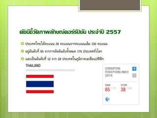 ดัชนีชี้วัดภาพลักษณ์คอร์รัปชัน ประจาปี 2557
 ประเทศไทยได้คะแนน 38 คะแนนจากคะแนนเต็ม 100 คะแนน
 อยู่อันดับที่ 85 จากการจัดอันดับทั้งหมด 175 ประเทศทั่วโลก
 และเป็นอันดับที่ 12 จาก 28 ประเทศในภูมิภาคเอเชียแปซิฟิก
 
