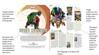 Images=shows
two characters
from two
separate comics
crossing over.
Target
audience= the
target audience
is the comic
lovers in the
world.
Narrative=The
article is about
people from
other comics
crossing over to
meet people in
the world within
that comic.
The layout
is that it
says the
year the
comics got
released
what the
comic is
called and
what it is
about.
The language is all about the
comics.
 