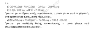 Ενδεικτική απάντηση
2.1
α) Σωστή.
Το άτομο του 19Κ έχει 19 πρωτόνια, άρα και 19 ηλεκτρόνια. Το κατιόν 19Κ+
έχει χάσει ένα
ηλεκτρόνιο, άρα έχει 18 ηλεκτρόνια.
Το άτομο του 17Cl έχει 17 πρωτόνια, άρα και 17 ηλεκτρόνια. Το ανιόν 17Cl-
έχει πάρει ένα
ηλεκτρόνιο, άρα έχει 18 ηλεκτρόνια.
β) Σωστή
5 mol Η2Ο αντιστοιχούν σε 5ΝΑ μόρια Η2Ο. Κάθε μόριο νερού περιέχει 2 άτομα Η, άρα
τα 5 mol Η2Ο περιέχουν 2.5ΝΑ = 10ΝΑ άτομα Η, συνεπώς 10 mol ατόμων Η.
γ) Λανθασμένη.
Ο Α.Ο. του οξυγόνου είναι -2 και του υδρογόνου +1 (επειδή ενώνεται με αμέταλλα
στοιχεία). Για το μόριο του θειώδους οξέος (H2SO3) προκύπτει η εξίσωση
H2 S O3
(+1).2 + x.1 + (-2).3 = 0 ⇒ 2 + x – 6 = 0 ⇒ x = 4.
2.1.
α) Ca(NO3)2(aq) + Na2CO3(aq) → CaCO3↓ + 2NaNO3(aq)
β) Cl2(g) + 2HBr(aq) → Βr2(l) + 2HCl(aq)
Πρόκειται για αντίδραση απλής αντικατάστασης, η οποία γίνεται γιατί το χλώριο Cl2
είναι δραστικότερο αμέταλλο από το βρώμιο Βr2.
γ) (NH4)2SO4(aq) + 2NaOH(aq) → Na2SO4(aq) + 2NH3↑+ 2H2O(l)
Πρόκειται για αντίδραση διπλής αντικατάστασης, η οποία γίνεται γιατί
απελευθερώνεται αέρια αμμωνία ΝH3.
 