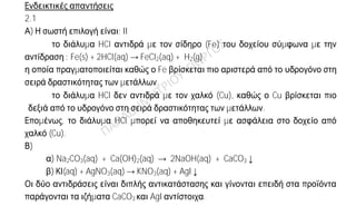 Ενδεικτικές απαντήσεις
2.1
Α) Η σωστή επιλογή είναι: II
 το διάλυμα HCl αντιδρά με τον σίδηρο (Fe) του δοχείου σύμφωνα με την
αντίδραση : Fe(s) + 2HCl(aq) → FeCl2(aq) + H2(g)
η οποία πραγματοποιείται καθώς ο Fe βρίσκεται πιο αριστερά από το υδρογόνο στη
σειρά δραστικότητας των μετάλλων.
 το διάλυμα HCl δεν αντιδρά με τον χαλκό (Cu), καθώς ο Cu βρίσκεται πιο
δεξιά από το υδρογόνο στη σειρά δραστικότητας των μετάλλων.
Επομένως, το διάλυμα HCl μπορεί να αποθηκευτεί με ασφάλεια στο δοχείο από
χαλκό (Cu).
Β)
α) Na2CO3(aq) + Ca(OH)2(aq) → 2NaOH(aq) + CaCO3↓
β) ΚΙ(aq) + AgNO3(aq) → KNO3(aq) + AgI↓
Οι δύο αντιδράσεις είναι διπλής αντικατάστασης και γίνονται επειδή στα προϊόντα
παράγονται τα ιζήματα CaCO3 και AgI αντίστοιχα.
2.2.
α) Η κατανομή των ηλεκτρονίων σε στιβάδες είναι:
19Κ : Κ(2) L (8) M(8) N(1)
17Cl : K(2) L (8) M(7)
Σχηματίζεται ιοντικός δεσμός :
Το άτομο του Κ έχει την τάση να δώσει ένα ηλεκτρόνιο (ως στοιχείο μέταλλο)
και το άτομο του Cl έχει την τάση να προσλάβει ένα ηλεκτρόνιο (ως στοιχείο
αμέταλλο) σύμφωνα με τον κανόνα της οκτάδας αντίστοιχα.
Το άτομο του καλίου μετατρέπεται στο θετικό ιόν 19Κ+
: Κ(2) L (8) M(8)
δίνοντας ένα ηλεκτρόνιο στο άτομο του χλωρίου, το οποίο γίνεται το αρνητικό
ιόν 17Cl-
:K(2) L (8) M(8). Τα αντίθετα φορτισμένα ιόντα έλκονται
σχηματίζοντας κρύσταλλο KCl, με αναλογία ιόντων Κ+
, Cl-
, 1:1 αντίστοιχα.
β) Ο χημικός τύπος της ένωσης που προκύπτει είναι KCl.
γ) Δύο χαρακτηριστικέ ιδιότητες της ένωση είναι:
- Η ένωση είναι ετεροπολική και τα ιόντα που την αποτελούν διατάσσονται
σε εκτενή συσσωματώματα, τους κρυστάλλους.
- Σε καθαρή κατάσταση είναι κακός αγωγός του ηλεκτρισμού, όμως τα
διαλύματα και τα τήγματά της είναι καλοί αγωγοί του ηλεκτρικού ρεύματος.
 