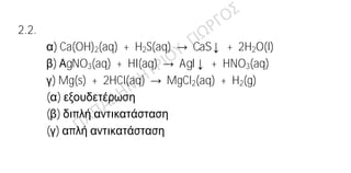 Ενδεικτικές απαντήσεις
2.1.
α) Η κατανομή των ηλεκτρονίων σε στιβάδες είναι:
9Ψ: Κ(2) L(7)
3Li: K(2) L(1)
β) Το 9Ψ ανήκει στην 2η
περίοδο και την VIIA ομάδα του περιοδικού πίνακα. Το
3Li ανήκει στην 2η
περίοδο και την ΙΑ ομάδα του περιοδικού πίνακα.
γ) Το 9Ψ είναι αμέταλλο διότι από την ηλεκτρονιακή του δομή προκύπτει ότι
ανήκει στην VIIA ομάδα του Π.Π. (αλογόνα) και έχει την τάση να
προσλαμβάνει ηλεκτρόνιο, προκειμένου να αποκτήσει δομή ευγενούς
αερίου.
2.2.
α) Ca(OH)2(aq) + H2S(aq) → CaS↓ + 2H2O(l)
β) ΑgNO3(aq) + HI(aq) → AgI↓ + HNO3(aq)
γ) Mg(s) + 2HCl(aq) → MgCl2(aq) + H2(g)
(α) εξουδετέρωση
(β) διπλή αντικατάσταση
(γ) απλή αντικατάσταση
 