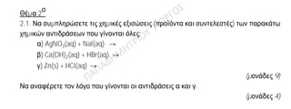 Θέμα 2
ο
2.1. Να συμπληρώσετε τις χημικές εξισώσεις (προϊόντα και συντελεστές) των παρακάτω
χημικών αντιδράσεων που γίνονται όλες:
α) AgNO3(aq) + NaI(aq) →
β) Ca(OH)2(aq) + HBr(aq) →
γ) Zn(s) + HCl(aq) →
(μονάδες 9)
Να αναφέρετε τον λόγο που γίνονται οι αντιδράσεις α και γ.
(μονάδες 4)
2.2. Δίνεται ο πίνακας:
Σύμβολο
στοιχείου
Ηλεκτρονιακή
δομή
Ομάδα
Π.Π.
Περίοδος
Π.Π.
Χ K(2) L(4)
Ψ K(2) L(8) M(7)
Ω K(2) L(7)
α) Να αντιγράψετε τον πίνακα στη κόλλα σας και να τον συμπληρώσετε.
(μονάδες 6)
β) Να εξηγήσετε ποια από τα στοιχεία που περιέχονται στον πίνακα έχουν
παρόμοιες (ανάλογες) χημικές ιδιότητες.
(μονάδες 4)
γ) Ποιο είναι το είδος του δεσμού (ομοιοπολικός ή ιοντικός) που σχηματίζεται
μεταξύ Χ και Ψ;
(μονάδες 2)
 