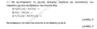 Θέμα 2
ο
2.1 Δίνεται ο πίνακας:
Σύμβολο
στοιχείου
Ηλεκτρονιακή
δομή
Ομάδα
Π.Π.
Περίοδος
Π.Π.
Χ K(…) L(5)
Ψ K(…) L(…) 17η
Ω K(2) L(8) M(5)
α) Να αντιγράψετε τον πίνακα στη κόλλα σας και να τον συμπληρώσετε.
(μονάδες 8)
β) Να εξηγήσετε ποια από τα στοιχεία που περιέχονται στον πίνακα έχουν
παρόμοιες (ανάλογες) χημικές ιδιότητες.
(μονάδες 4)
2.2 Να συμπληρώσετε τις χημικές εξισώσεις (προϊόντα και συντελεστές) των
παρακάτω χημικών αντιδράσεων που γίνονται όλες.
α) AgNO3(aq) + NaCl(aq) →
β) Al(s) + HBr(aq) →
γ) H2SO4(aq) + Ba(OH)2(aq) →
(μονάδες 9)
Να αναφέρετε τον λόγο που γίνονται οι αντιδράσεις α και β.
(μονάδες 4)
 