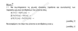 Θέμα 2
ο
2.1. Να συμπληρώσετε τις χημικές εξισώσεις (προϊόντα και συντελεστές) των
παρακάτω χημικών αντιδράσεων που γίνονται όλες.
α) Zn(s) + AgNO3(aq) →
β) NaOH(aq) + HBr(aq) →
γ) Κ2SO4(aq) + Ba(OH)2(aq) →
(μονάδες 9)
Να αναφέρετε τον λόγο που γίνονται οι αντιδράσεις α και γ.
(μονάδες 4)
2.2.
Δίνεται ο πίνακας:
Σύμβολο
ατόμου
Ατομικός
αριθμός
Μαζικός
αριθμός πρωτόνια νετρόνια ηλεκτρόνια
Χ 35 17
Ψ 23 11
Ω 17 19
α) Να αντιγράψετε τον πίνακα στην κόλλα σας και να τον συμπληρώσετε.
(μονάδες 9)
β) Να εξηγήσετε ποια από τα άτομα που περιέχονται στον πίνακα είναι ισότοπα.
(μονάδες 3)
 