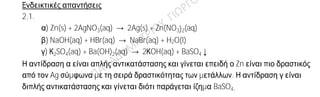 Ενδεικτικές απαντήσεις
2.1.
α) Zn(s) + 2AgNO3(aq) → 2Ag(s) + Zn(NO3)2(aq)
β) NaOH(aq) + HBr(aq) → NaBr(aq) + H2O(l)
γ) Κ2SO4(aq) + Ba(OH)2(aq) → 2ΚOH(aq) + BaSO4↓
Η αντίδραση α είναι απλής αντικατάστασης και γίνεται επειδή ο Zn είναι πιο δραστικός
από τον Ag σύμφωνα με τη σειρά δραστικότητας των μετάλλων. Η αντίδραση γ είναι
διπλής αντικατάστασης και γίνεται διότι παράγεται ίζημα BaSO4.
2.2.
α)
Σύμβολο
ατόμου
Ατομικός
αριθμός
Μαζικός
αριθμός
πρωτόνια νετρόνια ηλεκτρόνια
Χ 17 35 17 18 17
Ψ 11 23 11 12 11
Ω 17 36 17 19 17
β) Ισότοπα είναι τα άτομα Χ και Ω, επειδή έχουν τον ίδιο ατομικό και
διαφορετικό μαζικό αριθμό.
 