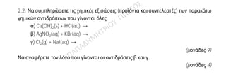 Θέμα 2
ο
2.1. Ποιες από τις επόμενες προτάσεις είναι σωστές (Σ) και ποιες λανθασμένες (Λ);
α) Σε ορισμένη ποσότητα ζεστού νερού διαλύεται μεγαλύτερη ποσότητα ζάχαρης
απ’ ότι σε ίδια ποσότητα κρύου νερού.
β) Ένα σωματίδιο που περιέχει 19 πρωτόνια, 19 νετρόνια και 18 ηλεκτρόνια,
είναι ένα αρνητικό ιόν.
(μονάδες 2)
Να αιτιολογήσετε τις απαντήσεις σας σε κάθε περίπτωση.
(μονάδες 10)
2.2. Να συμπληρώσετε τις χημικές εξισώσεις (προϊόντα και συντελεστές) των παρακάτω
χημικών αντιδράσεων που γίνονται όλες.
α) Ca(OH)2(s) + HCl(aq) →
β) AgNO3(aq) + KBr(aq) →
γ) Cl2(g) + NaI(aq) →
(μονάδες 9)
Να αναφέρετε τον λόγο που γίνονται οι αντιδράσεις β και γ.
(μονάδες 4)
 