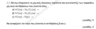 Θέμα 2
ο
2.1. Ποιες από τις επόμενες προτάσεις είναι σωστές (Σ) και ποιες λανθασμένες (Λ);
α) 1 mol οποιασδήποτε χημικής ουσίας σε πρότυπες συνθήκες (STP) έχει όγκο
22,4 L.
β) Οι ιοντικές ενώσεις σε στερεή κατάσταση είναι αγωγοί του ηλεκτρικού
ρεύματος.
γ) Το 19K αποβάλει ηλεκτρόνια ευκολότερα από το 11Na.
(μονάδες 3)
Να αιτιολογήσετε τις απαντήσεις σας σε όλες τις περιπτώσεις.
(μονάδες 9)
2.2. Να συμπληρώσετε τις χημικές εξισώσεις (προϊόντα και συντελεστές) των παρακάτω
χημικών αντιδράσεων που γίνονται όλες.
α) HCl(aq) + Na2CO3(aq) →
β) HCl(aq) + Na2SO3(aq) →
γ) HCl(aq) + Mg(s) →
(μονάδες 9)
Να αναφέρετε τον λόγο που γίνονται οι αντιδράσεις β και γ.
(μονάδες 4)
 