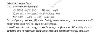 Ενδεικτικές απαντήσεις
2.1. Δε γίνεται η αντίδραση (γ)
α) HCl(aq) + AgNO3(aq) → HNO3(aq) + AgCl↓
β) 2ΗCl(aq) + (NH4)2S(aq) → 2NH4Cl(aq) + H2S↑
δ) 2HCl(aq) + Mg(s) → H2(g) + MgCl2(aq)
Οι αντιδράσεις (α) και (β) είναι διπλής αντικατάστασης και γίνονται επειδή
παράγονται ίζημα AgCl και αέριο Η2S αντίστοιχα.
Η αντίδραση δ) είναι απλής αντικατάστασης και γίνεται επειδή το Mg είναι πιο
δραστικό από το υδρογόνο, σύμφωνα με τη σειρά δραστικότητας των μετάλλων.
2.2.
α) Λάθος.
Στη στερεή κατάσταση τα ιόντα είναι σταθερά προσκολλημένα στον
κρύσταλλο,άρα οι ιοντικές ενώσεις στην κατάσταση αυτή δεν είναι αγωγοί του
ηλεκτρικού ρεύματος. Όμως, τα διαλύματα και τα τήγματα των ιοντικών
ενώσεων είναι καλοί αγωγοί του ηλεκτρικού ρεύματος.
β) Σωστό.
Τα αλογόνα βρίσκονται στην VIIA (17η )ομάδα του Π.Π. Διαθέτουν 7 ηλεκτρόνια
στην εξωτερική τους στιβάδα και έχουν την τάση να προσλάβουν ή να
συνεισφέρουν 1 ηλεκτρόνιο. Με τα μέταλλα ενώνονται με ιοντικό δεσμό με
αποβολή-πρόσληψη ηλεκτρονίων, ενώ με τα αμέταλλα δημιουργούν
ομοιοπολικό δεσμό με αμοιβαία συνεισφορά ηλεκτρονίων.
γ) Σωστό.
Για το άτομο και το ιόν του νατρίου έχουμε τις κατανομές ηλεκτρονίων σε
στιβάδες αντίστοιχα:
11Νa K(2) L(8) M(1)
11Na+ K(2) L(8)
Το Na έχει μεγαλύτερη ακτίνα επειδή έχει μία επιπλέον στιβάδα κατειλημμένη
με ηλεκτρόνια, σε σχέση με το ιόν Na+.
 