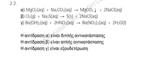 Ενδεικτικές απαντήσεις
2.2.
A)
χημικός τύπος ονομασία
Μg(OH)2 υδροξείδιο του μαγνησίου
CaCO3 ανθρακικό ασβέστιο
SO2 διοξείδιο του θείου
HI υδροϊώδιο
B) Σωστή απάντηση είναι η β)+6
Έστω x ο αριθμός οξείδωσης του S. Γνωρίζουμε ότι ο ΑΟ(Ο)=-2 και το αλγεβρικό
άθροισμα των Α.Ο όλων των ατόμων στο ιόν, είναι ίσο με το φορτίο του ιόντος.
Οπότε για το SO4
2—
προκύπτει:
x +4(-2)=-2 => x -8=-2 => x =+6
2.2.
α) MgCl2(aq) + Na2CO3(aq) → MgCO3↓ + 2NaCl(aq)
β) Cl2(g) + Na2S(aq) → S(s) + 2NaCl(aq)
γ) Ba(OH)2(aq) + 2HNO3(aq) → Ba(NO3)2(aq) + 2H2O(l)
Η αντίδραση α) είναι διπλής αντικατάστασης.
Η αντίδραση β) είναι απλής αντικατάστασης.
Η αντίδραση γ) είναι εξουδετέρωση.
 