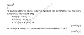 Θέµα 2
ο
2.1.
Να συμπληρώσετε τις χημικές εξισώσεις (προϊόντα και συντελεστές) των παρακάτω
αντιδράσεων που γίνονται όλες.
α) Mg(s) + HCl(aq) →
β) KOH(aq) + HΙ(aq) →
γ) CaCl2(aq) + Να2S(aq) →
(μονάδες 9)
Να αναφέρετε το λόγο που γίνονται οι παραπάνω αντιδράσεις α και β.
(μονάδες 4)
2.2.
Α) ∆ίνονται δύο ζεύγη στοιχείων:
α) 6C και 7N
β) 7N και 15P
Σε ποιο ζεύγος τα στοιχεία έχουν παρόμοιες (ανάλογες) χημικές ιδιότητες;
(μονάδα 1)
Να αιτιολογήσετε την απάντησή σας.
(μονάδες 5)
Β) ∆ιαθέτουµε σε ανοιχτό δοχείο κορεσμένο διάλυμα διοξειδίου του άνθρακα,
CO2(g), σε θερμοκρασία 5 0C. Το διάλυμα αυτό το θερμαίνουμε στους 15 0C. Να
γράψετε, αιτιολογώντας την απάντησή σας, αν θα μεταβληθεί η περιεκτικότητα του
διαλύματος σε διοξείδιο του άνθρακα και µε ποιο τρόπο (παραμένει σταθερή-θα
αυξηθεί- θα μειωθεί).
(μονάδες 6)
 