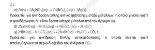 Ενδεικτικήαπάντηση
2.1.
Α)Στο ζεύγος (β).
α)18Ar: K(2) L(8) M(8) ανήκει στην 3η
περίοδο και στην VIIIA (18η
) ομάδα
13Al: K(2) L(8) M(3) ανήκει στην 3η
περίοδο και στην IIIA (13η
) ομάδα
β)18Ar: K(2) L(8) M(8) ανήκει στην 3η
περίοδο και στην VIIIA (18η
) ομάδα
2He: K(2) ανήκει στην 1η
περίοδο και στην VIIIA (18η
) ομάδα
Παρόμοιες (ανάλογες) χημικές ιδιότητες έχουν τα στοιχεία που ανήκουν στην ίδια
ομάδα, επομένως τα στοιχεία 18Ar και 2He που ανήκουν στη VIIIA ομάδα (ομάδα
ευγενών αερίων).
Β)
α)Σωστή
Για το νιτρικό ιόν ισχύει:
Ν Ο3 -1 (το φορτίο του ιόντος)
1.x + 3(-2) = -1 ⇒ x - 6 = -1 ⇒ x = 5.
β)Λανθασμένη.
Το 17Cl: K(2) L(8) M(7) ανήκει μεν στην 17η
ομάδα, όμως έχει ηλεκτρόνια στις τρεις
πρώτες στιβάδες, άρα βρίσκεται στην 3η
και όχι στην 4η
περίοδο του Περιοδικού
Πίνακα.
2.2.
α)Zn(s) + 2ΑgΝO3(aq) → Zn(ΝO3)2(aq) + 2Αg(s)
Πρόκειται για αντίδραση απλής αντικατάστασης μεταξύ μέταλλων, η οποία γίνεται γιατί
ο ψευδάργυρος Zn είναι δραστικότερο μέταλλο από τον άργυρο Ag.
β)2NaOH(aq) + H2SO4(aq) → Na2SO4(aq) + 2H2O(l)
γ)2ΗBr(aq) + Na2CO3(aq) → 2NaBr(aq) + Η2O(l) + CΟ2↑
Πρόκειται για αντίδραση διπλής αντικατάστασης, η οποία γίνεται γιατί
απελευθερώνεται αέριο διοξείδιο του άνθρακα CO2.
 