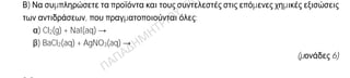 Θέμα 2ο
2.1.
Α) Δίνονται δύο ζεύγη στοιχείων:
α) 7Ν και 15Ρ και
β) 4Be και 7N.
Σε ποιο ζεύγος τα στοιχεία ανήκουν στην ίδια περίοδο του Περιοδικού Πίνακα;
(μονάδα 1)
Να αιτιολογήσετε την απάντησή σας.
(μονάδες 6)
Β) Να συμπληρώσετε τα προϊόντα και τους συντελεστές στις επόμενες χημικές εξισώσεις
των αντιδράσεων, που πραγματοποιούνται όλες:
α) Cl2(g) + NaI(aq) →
β) BaCl2(aq) + AgNO3(aq) →
(μονάδες 6)
2.2.
Α) Δίνεται ο παρακάτω πίνακας.
Cl- CO3
2- OH-
Al3+ (1) (2) (3)
Να γράψετε στην κόλλα σας τον αριθμό και δίπλα τον χημικό τύπο και το όνομα κάθε
χημικής ένωσης που μπορεί να σχηματιστεί συνδυάζοντας τα δεδομένα του πίνακα.
(μονάδες 6)
Β) Να χαρακτηρίσετε ως σωστή (Σ) ή ως λανθασμένη (Λ) την καθεμιά από τις παρακάτω
προτάσεις
α) Το ιόν του σιδήρου (Fe3+) έχει προκύψει με απώλεια 3 ηλεκτρονίων από το άτομο του
σιδήρου.
(μονάδα 1)
β) Σε 4 mol K2CO3 περιέχονται συνολικά 12 άτομα οξυγόνου.
(μονάδα 1)
Να αιτιολογήσετε την απάντησή σας για κάθε πρόταση.
(μονάδες 4)
 