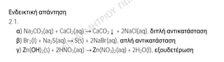 Ενδεικτική απάντηση
2.1.
α) Na2CO3(aq) + CaCl2(aq) → CaCO3↓ + 2NaCl(aq), διπλή αντικατάσταση
β) Br2(l) + Na2S(aq) → S(s) + 2NaBr(aq), απλή αντικατάσταση
γ) Ζn(ΟΗ)2(S) + 2HNO3(aq) → Ζn(NO3)2(aq) + 2H2O(l), εξουδετέρωση
2.2.
α) Το στοιχείο Α ανήκει στην ΙΑ ομάδα, οπότε έχει 1 ηλεκτρόνιο στην εξωτερική
του στιβάδα. Ανήκει στην 3η
περίοδο, συνεπώς έχει ηλεκτρόνια στις τρεις πρώτες
στιβάδες. Άρα, έχει ηλεκτρονιακή δομή Α: K(2) L(8) M(1). Το άτομο έχει 11
ηλεκτρόνια, άρα θα έχει 11 πρωτόνια στον πυρήνα και ατομικό αριθμό Ζ = 11.
β) Το 11Α: K(2) L(8) M(1) είναι δραστικό μέταλλο (αλκάλιο) και έχει την τάση να
δώσει 1 ηλεκτρόνιο για να αποκτήσει δομή ευγενούς αερίου, ενώ το φθόριο 9F: K(2)
L(7) είναι δραστικό αμέταλλο (αλογόνο) και έχει την τάση να πάρει 1 ηλεκτρόνιο για
να αποκτήσει δομή ευγενούς αερίου. Όταν τα δύο άτομα πλησιάσουν το A δίνει ένα
ηλεκτρόνιο στο φθόριο, οπότε σχηματίζονται τα ιόντα 11A+
: K(2) L(8) και 9F-
: K(2) L(8).
Τα ιόντα αυτά έλκονται μεταξύ τους με ηλεκτροστατικές δυνάμεις Coulomb, που
συνιστούν τον ιοντικό δεσμό. H σχηματιζόμενη ένωση είναι, προφανώς, ιοντική με
χημικό τύπο ΑF.
 