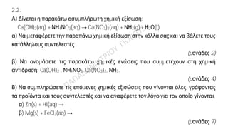 Θέμα 2ο
2.1. α) Ο παρακάτω πίνακας δίνει μερικές πληροφορίες για τα άτομα τριών στοιχείων
X , Y , Z. Αφού τον αντιγράψετε στην κόλλα σας, να συμπληρώσετε τα κενά κελιά με
τον σωστό αριθμό.
Στοιχείο
Ατομικός
αριθμός
Κ L M N
X 11
Y 9
Z 19
(μονάδες 9)
β) Έχουν κάποια από αυτά τα στοιχεία παρόμοιες (ανάλογες) χημικές ιδιότητες;
i. Ναι ii. Όχι
(μονάδα 1)
Να αιτιολογήσετε την απάντησή σας.
(μονάδες 2)
2.2.
Α) Δίνεται η παρακάτω ασυμπλήρωτη χημική εξίσωση:
Ca(OH)2(aq) + ΝΗ4ΝO3(aq) → Ca(NO3)2(aq) + ΝΗ3(g) + Η2Ο(Ι)
α) Να μεταφέρετε την παραπάνω χημική εξίσωση στην κόλλα σας και να βάλετε τους
κατάλληλους συντελεστές .
(μονάδες 2)
β) Να ονομάσετε τις παρακάτω χημικές ενώσεις που συμμετέχουν στη χημική
αντίδραση: Ca(OH)2 , ΝΗ4ΝΟ3, Ca(NO3)2, ΝΗ3.
(μονάδες 4)
Β) Να συμπληρώσετε τις επόμενες χημικές εξισώσεις που γίνονται όλες, γράφοντας
τα προϊόντα και τους συντελεστές και να αναφέρετε τον λόγο για τον οποίο γίνονται.
α) Zn(s) + HI(aq) →
β) Mg(s) + FeCl2(aq) →
(μονάδες 7)
 