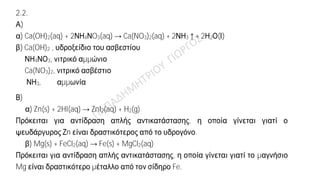 Ενδεικτική απάντηση
2.1. α)
Στοιχείο
Ατομικός
αριθμός
Κ L M N
X 11 2 8 1
Y 9 2 7
Z 19 2 8 8 1
β) Ναι.
Τα στοιχεία Χ και Ζ έχουν τον ίδιο αριθμό ηλεκτρονίων στην εξωτερική τους στιβάδα,
άρα έχουν παρόμοιες (ανάλογες) χημικές ιδιότητες.
2.2.
Α)
α) Ca(OH)2(aq) + 2ΝΗ4ΝO3(aq) → Ca(NO3)2(aq) + 2ΝΗ3↑+ 2Η2Ο(Ι)
β) Ca(OH)2 , υδροξείδιο του ασβεστίου
ΝΗ4ΝΟ3, νιτρικό αμμώνιο
Ca(NO3)2, νιτρικό ασβέστιο
ΝΗ3, αμμωνία
Β)
α) Zn(s) + 2HI(aq) → ZnI2(aq) + H2(g)
Πρόκειται για αντίδραση απλής αντικατάστασης, η οποία γίνεται γιατί ο
ψευδάργυρος Ζn είναι δραστικότερος από το υδρογόνο.
β) Mg(s) + FeCl2(aq) → Fe(s) + MgCl2(aq)
Πρόκειται για αντίδραση απλής αντικατάστασης, η οποία γίνεται γιατί το μαγνήσιο
Mg είναι δραστικότερο μέταλλο από τον σίδηρο Fe.
 