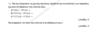 Θέμα 2ο
2.1.
Α) Δίνονται δύο ζεύγη στοιχείων.
α) 12Mg και 8O και
β) 8O και 16S.
Σε ποιο ζεύγος τα στοιχεία έχουν παρόμοιες (ανάλογες) χημικές ιδιότητες;
(μονάδα 1)
Να αιτιολογήσετε την απάντησή σας.
(μονάδες 5)
Β) Δίνεται ο παρακάτω πίνακας
S2- NO3
- OH-
Na+ (1) (2) (3)
Να γράψετε στην κόλλα σας τον αριθμό και δίπλα τον χημικό τύπο και το όνομα κάθε
χημικής ένωσης που μπορεί να σχηματιστεί, συνδυάζοντας τα δεδομένα του πίνακα.
(μονάδες 6)
2.2. Να συμπληρώσετε τις χημικές εξισώσεις (προϊόντα και συντελεστές) των παρακάτω
χημικών αντιδράσεων που γίνονται όλες.
α) Mg(s) + HBr(aq) →
β) KOH(aq) + HBr(aq) →
γ) FeCl2(aq) + K2S(aq) →
(μονάδες 9)
Να αναφέρετε τον λόγο που γίνονται οι αντιδράσεις α και γ.
(μονάδες 4)
 