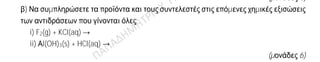 Θέμα 2ο
2.1.
α) Δίνονται δύο ζεύγη στοιχείων:
i) 8O και 16S και
ii) 8O και 10Ne
Σε ποιο ζεύγος τα στοιχεία ανήκουν στην ίδια περίοδο του Περιοδικού Πίνακα;
(μονάδα 1)
Να αιτιολογήσετε πλήρως την απάντησή σας.
(μονάδες 6)
β) Να συμπληρώσετε τα προϊόντα και τους συντελεστές στις επόμενες χημικές εξισώσεις
των αντιδράσεων που γίνονται όλες:
i) F2(g) + KCl(aq) →
ii) Αl(OH)3(s) + HCl(aq) →
(μονάδες 6)
2.2.
α) Δίνεται ο παρακάτω πίνακας
Cl- SO4
2- NO3
-
NH4
+ (1) (2) (3)
Να γράψετε στην κόλλα σας τον αριθμό και δίπλα τον χημικό τύπο και το όνομα κάθε
χημικής ένωσης που μπορεί να σχηματιστεί, συνδυάζοντας τα δεδομένα του πίνακα.
(μονάδες 6)
β) Να χαρακτηρίσετε ως σωστή (Σ) ή ως λανθασμένη (Λ) την καθεμιά από τις παρακάτω
προτάσεις και να αιτιολογήσετε την απάντησή σας.
i) Το ιόν του μαγνησίου, Mg2+, προκύπτει όταν το άτομο του Mg προσλαμβάνει δύο
ηλεκτρόνια.
(μονάδες 3)
ii) Σε 2 mol NH3 περιέχεται ίσος αριθμός μορίων με τα μόρια που περιέχονται σε 2 mol
NO2.
(μονάδες 3)
 