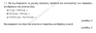 Θέμα 2ο
2.1.
α) Δίνεται ότι: Ca
20
40
. Να μεταφέρετε στην κόλλα σας συμπληρωμένο τον παρακάτω πίνακα
που αναφέρεται στο άτομο του ασβεστίου:
ΣΤΙΒΑΔΕΣ
νετρόνια K L M N
Ca 2
(μονάδες 4)
β) Τι είδους δεσμός αναπτύσσεται μεταξύ του 19Κ και του φθορίου, 9F, ιοντικός ή
ομοιοπολικός;
(μονάδα 1)
Να αιτιολογήσετε την απάντησή σας περιγράφοντας τον τρόπο σχηματισμού του δεσμού.
(μονάδες 7)
2.2. Να συμπληρώσετε τις χημικές εξισώσεις (προϊόντα και συντελεστές) των παρακάτω
αντιδράσεων που γίνονται όλες.
α) Cl2(g) + NaBr(aq) →
β) Na2S(aq) + HBr(aq) →
γ) Ca(OH)2(aq) + Na2CO3(aq) →
(μονάδες 9)
Να αναφέρετε τον λόγο που γίνονται οι παραπάνω αντιδράσεις α και β.
(μονάδες 4)
 