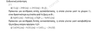 Ενδεικτική απάντηση
2.1.
α) Cl2(g) + 2HBr(aq) → 2HCl(aq) + Br2(l)
Πρόκειται για αντίδραση απλής αντικατάστασης, η οποία γίνεται γιατί το χλώριο Cl2
είναι δραστικότερο αμέταλλο από το βρώμιο Βr2.
β) AgNO3(aq) + NaBr(aq) → AgBr↓+ NaNO3(aq)
Πρόκειται για αντίδραση διπλής αντικατάστασης, η οποία γίνεται γιατί καταβυθίζεται
ίζημα βρωμιούχου αργύρου AgBr.
γ) Ca(OH)2(aq) + H2SO4(aq) → CaSO4↓ + 2H2O(l).
2.2.
α) Λανθασμένη
Θα πρέπει η χημική ουσία να είναι αέρια στις συνθήκες αυτές.
β) Σωστή
17Χ: Κ(2) L(8) M(7)
19Ψ: Κ(2) L(8) M(8) N(1)
Το Χ έχει 7 ηλεκτρόνια στην εξωτερική του στιβάδα, άρα είναι δραστικό αμέταλλο
(αλογόνο) και έχει την τάση να πάρει 1 ηλεκτρόνιο για να αποκτήσει δομή ευγενούς
αερίου.
Το Ψ έχει 1 ηλεκτρόνιο στην εξωτερική του στιβάδα, άρα είναι δραστικό μέταλλο
(αλκάλιο) και έχει την τάση να δώσει 1 ηλεκτρόνιο για να αποκτήσει δομή ευγενούς
αερίου.
Όταν τα δύο άτομα πλησιάσουν το Ψ δίνει ένα ηλεκτρόνιο στο Χ, οπότε σχηματίζονται
τα ιόντα 17Χ-
: Κ(2) L(8) M(8) και 19Ψ+
: Κ(2) L(8) M(8). Τα ιόντα αυτά έλκονται μεταξύ
τους με ηλεκτροστατικές δυνάμεις Coulomb, που συνιστούν τον ιοντικό δεσμό.
γ) Λανθασμένη.
Ένα μείγμα μπορεί να είναι και ομογενές.
 