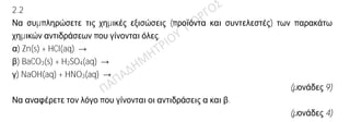 Θέμα 2ο
2.1
α) Να γράψετε τους υπολογισμούς σας για τον προσδιορισμό του αριθμού οξείδωσης του
θείου στο ιόν SO3
2—.
(μονάδες 4)
β) Να γράψετε τους χημικούς τύπους των ενώσεων: ανθρακικό ασβέστιο, υδροχλώριο,
υδροξείδιο του μαγνησίου, οξείδιο του νατρίου.
(μονάδες 8)
2.2
Να συμπληρώσετε τις χημικές εξισώσεις (προϊόντα και συντελεστές) των παρακάτω
χημικών αντιδράσεων που γίνονται όλες.
α) Zn(s) + HCl(aq) →
β) BaCO3(s) + H2SO4(aq) →
γ) NaOH(aq) + HNO3(aq) →
(μονάδες 9)
Να αναφέρετε τον λόγο που γίνονται οι αντιδράσεις α και β.
(μονάδες 4)
 