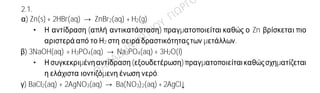 Ενδεικτικέςαπαντήσεις
2.1.
α) Zn(s) + 2HBr(aq) → ZnBr2(aq) + H2(g)
• Η αντίδραση (απλή αντικατάσταση) πραγματοποιείται καθώς ο Zn βρίσκεται πιο
αριστερά από το Η2 στη σειρά δραστικότηταςτων μετάλλων.
β) 3NaOH(aq) + H3PO4(aq) → Na3PO4(aq) + 3H2O(l)
• Η συγκεκριμένηαντίδραση(εξουδετέρωση) πραγματοποιείταικαθώςσχηματίζεται
η ελάχιστα ιοντιζόμενη ένωση νερό.
γ) BaCl2(aq) + 2AgNO3(aq) → Ba(NO3)2(aq) + 2AgCl↓
2.2.
α) Η ηλεκτρονιακήκατανομήτου στοιχείου Σ σε στιβάδεςείναι: 17Σ (2,8,7).
β) Το άτομο του Σ έχει ηλεκτρόνια στις 3 πρώτες στιβάδες οπότε ανήκει στην 3η περίοδο
του περιοδικού πίνακα. Επίσης, το άτομο του Σ έχει στην εξωτερική του στιβάδα επτά
ηλεκτρόνια. Άρα, βρίσκεται στην 17η ομάδα (VIIA) του περιοδικού πίνακα, δηλαδή την
ομάδα των αλογόνων.
γ) Το άτομο Σ έχει την τάση να προσλάβει ένα ηλεκτρόνιο, ώστε να αποκτήσει σταθερή
ηλεκτρονιακή δομή ευγενούς αερίου. Το άτομο Σ έχει στην εξωτερική του στιβάδα ένα
μονήρες ηλεκτρόνιο, οπότε κάθε άτομο Σ συνεισφέρει από ένα μονήρες ηλεκτρόνιο και
δημιουργείται ένα κοινό ζεύγος ηλεκτρονίων, δηλαδή ένας απλός ομοιοπολικός δεσμός.
Συνεπώς ο χημικός τύπος του μορίου του στοιχείου Σ είναι:Σ2.
 