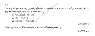 Θέμα 2ο
2.1.
Α) Το στοιχείο Χ ανήκει στην 3η
περίοδο και στην 1η
(ΙΑ) ομάδα του Περιοδικού Πίνακα.
α) Να υπολογίσετε τον ατομικό αριθμό του Χ.
(μονάδες 4)
β) Με τι δεσμό θα ενωθεί το Χ με το 17Cl;
(μονάδες 4)
Β) Για καθεμία από τις παρακάτω περιπτώσεις να γράψετε αν ο δεσμός είναι
ομοιοπολικός ή ιοντικός.
α) Ο δεσμός αυτός σχηματίζεται μεταξύ ενός μετάλλου και ενός αμετάλλου.
β) Ο δεσμός αυτός δημιουργείται με τη αμοιβαία συνεισφορά μονήρων ηλεκτρονίων.
(μονάδες 4)
2.2.
Να συμπληρώσετε τις χημικές εξισώσεις (προϊόντα και συντελεστές) των παρακάτω
χημικών αντιδράσεων που γίνονται όλες.
α) AgNO3(aq) + HBr(aq) →
β) Zn(s) + HCl(aq) →
γ) KOH(aq) + HNO3(aq) →
(μονάδες 9)
Να αναφέρετε το λόγο που γίνονται οι αντιδράσεις α και γ.
(μονάδες 4)
 