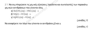 Θέμα 2ο
2.1. Να συμπληρώσετε τις χημικές εξισώσεις (προϊόντα και συντελεστές) των παρακάτω
χημικών αντιδράσεων που γίνονται όλες.
α) Ba(OH)2(aq) + HNO3(aq) →
β) Mg(s) + HCl(aq) →
γ) AgNO3(aq) + KI(aq) →
(μονάδες 9)
Να αναφέρετε τον λόγο που γίνονται οι αντιδράσεις β και γ.
(μονάδες 4)
2.2.
Α) Το στοιχείο Χ ανήκει στη 1η (ΙΑ) ομάδα και τη 2η περίοδο του Περιοδικού Πίνακα.
α) Να υπολογίσετε τον ατομικό αριθμό του Χ.
(μονάδες 3)
β) Να περιγράψετε τον τρόπο που σχηματίζεται δεσμός μεταξύ του Χ και του 9F και
να γράψετε τον χημικό τύπο της ένωσης που προκύπτει.
(μονάδες 6)
B) Να μεταφέρετε στην κόλλα σας συμπληρωμένο τον παρακάτω πίνακα με τον χημικό
τύπο και το όνομα των παρακάτω ενώσεων:
Χημικός τύπος Όνομα
α H3PO4
β Βρωμιούχο μαγνήσιο
(μονάδες 3)
 