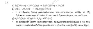 Ενδεικτικές απαντήσεις
2.1.
α) Ba(OH)2(aq) + 2HNO3(aq) → Ba(NO3)2(aq) + 2H2O(l)
β) Mg(s) + 2HCl(aq) → MgCl2(aq) + H2(g)
• Η αντίδραση (απλή αντικατάσταση) πραγματοποιείται καθώς το Mg
βρίσκεταιπιο αριστερά απότο Η2 στη σειρά δραστικότηταςτων μετάλλων.
γ) AgNO3(aq) + KI(aq) → AgI↓ + KNO3(aq)
• Η αντίδραση (διπλή αντικατάσταση) πραγματοποιείται καθώς ο AgI που
παράγεταιείναιδυσδιάλυτη ουσία στο νερόοπότε, καταβυθίζεταιως ίζημα.
2.2.
A)
α) Επειδή το στοιχείο Χ ανήκει στη 1η (ΙΑ) ομάδα του περιοδικού πίνακα έχει ένα
ηλεκτρόνιο στην εξωτερική του στιβάδα. Επίσης επειδή ανήκει στη 2η περίοδο του
Περιοδικού Πίνακα, έχει ηλεκτρόνια στις δύο πρώτες στιβάδες. Συνεπώς η κατανομή
των ηλεκτρονίων σε στιβάδες για το στοιχείο Χ είναι: (2,1). Παρατηρούμε ότι το
άθροισμα των ηλεκτρονίων του είναι 3. Σε ένα άτομο ο αριθμός ηλεκτρονίωνείναι ίσος
με τον αριθμό των πρωτονίων. Συνεπώς ο ατομικός αριθμός του στοιχείου Χ είναι ίσος
με 3.
β) Η κατανομήτων ηλεκτρονίωνσε στιβάδεςγια το στοιχείο 3Χ είναι: (2,1). Με αποβολή
του ηλεκτρονίου σθένους, αποκτά δομή (2), δηλαδή δομή ευγενούς αερίου. Έτσι
προκύπτει το κατιόν του Χ (Χ → Χ+ + e-). Η ηλεκτρονιακήδομή του ατόμου του φθορίου
(9F) είναι: (2,7). Με πρόσληψη του ενός ηλεκτρονίου που αποβάλλειτο X, το άτομο του
φθορίου αποκτά δομή (2,8), δηλαδή δομή ευγενούς αερίου. Έτσι προκύπτει το ανιόν
του φθορίου ( F + e- → F─). Συνεπώς το στοιχείο 3Χ θα ενωθεί με το 9F με ιοντικό δεσμό
και θα προκύψειη ένωση με χημικό τύπο ΧF.
Β)
Χημικός τύπος Όνομα
α H3PO4 Φωσφορικό οξύ
β MgBr2 Βρωμιούχο μαγνήσιο
 