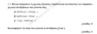 Θέμα 2ο
2.1. Ποιες από τις επόμενες προτάσεις είναι σωστές (Σ) και ποιες λανθασμένες (Λ);
α) 1 mol γλυκόζης (C6H12O6) περιέχει 12∙ΝΑ άτομα υδρογόνου.
β) Τα στοιχεία που έχουν εξωτερική στιβάδα την Ν, ανήκουν στην 4η περίοδο του
Περιοδικού Πίνακα.
γ) Το στοιχείο Ψ που βρίσκεται στη 2η (ΙΙΑ) ομάδα και στην 3η περίοδο του Περιοδικού
Πίνακα, έχει ατομικό αριθμό 20.
(μονάδες 3)
Να αιτιολογήσετε τις απαντήσεις σας σε όλες τις περιπτώσεις
(μονάδες 9)
2.2. Να συμπληρώσετε τις χημικές εξισώσεις (προϊόντα και συντελεστές) των παρακάτω
χημικών αντιδράσεων που γίνονται όλες.
α) Al(OH)3(s) + HCl(aq) →
β) AgNO3(aq) + KI(aq) →
γ) Cl2(g) + NaBr(aq) →
(μονάδες 9)
Να αναφέρετε τον λόγο που γίνονται οι αντιδράσεις β και γ.
(μονάδες 4)
 