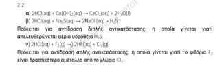 Ενδεικτική απάντηση
2.1
α) Λανθασμένη
Θα πρέπει η χημική ουσία να είναι αέρια στις συνθήκες αυτές.
β) Σωστή
Ίσοι όγκοι αερίων στις ίδιες συνθήκες P, T περιέχουν τον ίδιο αριθμό μορίων (Νόμος
Avogandro).
γ) Σωστή
Mr(O2) = 2Αr(O) =2.16 = 32.
Γνωρίζουμε ότι 1 mol μορίων ουσίας περιέχει NA μόρια και έχει μάζα Mr g, επομένως 1
mol μορίων O2 έχει μάζα 32 g.
2.2
α) 2HCl(aq) + Ca(OH)2(aq) → CaCl2(aq) + 2H2O(l)
β) 2HCl(aq) + Na2S(aq) → 2ΝaCl (aq) + H2S↑
Πρόκειται για αντίδραση διπλής αντικατάστασης, η οποία γίνεται γιατί
απελευθερώνεται αέριο υδρόθειο H2S.
γ) 2HCl(aq) + F2(g) →) 2HF(aq) + Cl2(g)
Πρόκειται για αντίδραση απλής αντικατάστασης, η οποία γίνεται γιατί το φθόριο F2
είναι δραστικότερο αμέταλλο από το χλώριο Cl2.
 