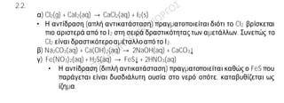 Ενδεικτικές απαντήσεις
2.1.
α) Η πρότασηείναι σωστή.
Σε 1 mol CO2 περιέχονται ΝΑ μόρια.Οπότε σε 2 mol CO2 περιέχονται2∙ΝΑ μόρια.
β) Η πρόταση είναιλανθασμένη.
Ένα μίγμα μπορεί να είναι είτε ομογενές είτε ετερογενές.
γ) Η πρότασηείναι σωστή.
Στο ιόν 19Κ+ και στο ιόν 17Cl— περιέχονται18 ηλεκτρόνια (ισοηλεκτρονιακά ιόντα).
2.2.
α) Cl2(g) + CaI2(aq) → CaCl2(aq) + I2(s)
• Η αντίδραση (απλή αντικατάσταση) πραγματοποιείται διότι το Cl2 βρίσκεται
πιο αριστερά από το Ι2 στη σειρά δραστικότητας των αμετάλλων. Συνεπώς το
Cl2 είναι δραστικότεροαμέταλλοαπότο Ι2.
β) Na2CO3(aq) + Ca(OH)2(aq) → 2NaOH(aq) + CaCO3↓
γ) Fe(NO3)2(aq) + H2S(aq) → FeS↓ + 2HNO3(aq)
• Η αντίδραση (διπλή αντικατάσταση) πραγματοποιείται καθώς ο FeS που
παράγεται είναι δυσδιάλυτη ουσία στο νερό οπότε, καταβυθίζεται ως
ίζημα.
 