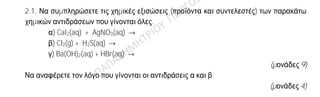 Θέμα 2ο
2.1. Να συμπληρώσετε τις χημικές εξισώσεις (προϊόντα και συντελεστές) των παρακάτω
χημικών αντιδράσεων που γίνονται όλες.
α) CaI2(aq) + AgNO3(aq) →
β) Cl2(g) + H2S(aq) →
γ) Ba(OH)2(aq) + HBr(aq) →
(μονάδες 9)
Να αναφέρετε τον λόγο που γίνονται οι αντιδράσεις α και β.
(μονάδες 4)
2.2. Δίνονται τα στοιχεία 16S και 12Mg .
α) Να γράψετε την κατανομή ηλεκτρονίων σε στιβάδες για τα άτομα του 16S και 12Mg .
(μονάδες 4)
β) Εξηγήστε γιατί το 12Mg εμφανίζεται στις ενώσεις του ως ιόν με φορτίο 2+.
(μονάδες 3)
γ) Το 16S εμφανίζει παρόμοιες (ανάλογες) χημικές ιδιότητες με το στοιχείο 15Χ ή με το 8Ψ;
(μονάδα 1)
Αιτιολογήστε την απάντησή σας.
(μονάδες 4)
 