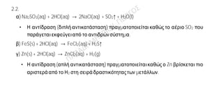 Ενδεικτικές απαντήσεις
2.1.
α) Η πρότασηείναι λανθασμένη.
Τα στοιχεία μιαςομάδαςτουΠεριοδικού Πίνακα έχουντονίδιοαριθμόηλεκτρονίων στην
εξωτερική τους στιβάδα.
β) Η πρόταση είναιλανθασμένη.
Σύμφωνα με την υπόθεση Avogadro, ίσοι όγκοι αερίων στις ίδιες συνθήκες
θερμοκρασίαςκαι πίεσης περιέχουν τονίδιο αριθμό μορίων.
γ) Η πρότασηείναι σωστή.
Τα άτομα αυτά είναι ισότοπα διότι, έχουν τον ίδιο ατομικό αλλά διαφορετικό μαζικό
αριθμό.
2.2.
α) Na2SO3(aq) + 2HCl(aq) → 2NaCl(aq) + SO2↑ + H2O(l)
• Η αντίδραση (διπλή αντικατάσταση) πραγματοποιείται καθώς το αέριο SO2 που
παράγεταιεκφεύγειαπό το αντιδρώνσύστημα.
β) FeS(s) + 2HCl(aq) → FeCl2(aq) + H2S↑
γ) Zn(s) + 2HCl(aq) → ZnCl2(aq) + H2(g)
• Η αντίδραση(απλή αντικατάσταση) πραγματοποιείταικαθώς ο Zn βρίσκεται πιο
αριστερά από το Η2 στη σειρά δραστικότηταςτων μετάλλων.
 