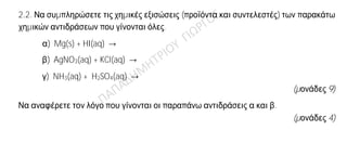 Θέμα 2ο
2.1. Για το άτομο του χλωρίου δίνεται ότι: 17Cl.
α) Να γράψετε την κατανομή των ηλεκτρονίων σε στιβάδες για το Cl.
(μονάδες 2)
β) Να αναφέρετε με τι είδους δεσμό (ιοντικό ή ομοιοπολικό) ενώνονται τα άτομα του
χλωρίου στο μόριο Cl2.
(μονάδες 1)
γ) Να περιγράψετε τον τρόπο σχηματισμού του δεσμού και να γράψετε τον ηλεκτρονιακό
τύπο του μορίου Cl2.
(μονάδες 9)
2.2. Να συμπληρώσετε τις χημικές εξισώσεις (προϊόντα και συντελεστές) των παρακάτω
χημικών αντιδράσεων που γίνονται όλες.
α) Mg(s) + HI(aq) →
β) AgNO3(aq) + KCl(aq) →
γ) NH3(aq) + H2SO4(aq) →
(μονάδες 9)
Να αναφέρετε τον λόγο που γίνονται οι παραπάνω αντιδράσεις α και β.
(μονάδες 4)
 