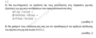 Θέμα 2ο
2.1.
Α) Δίνονται δύο ζεύγη στοιχείων όπου σε κάθε στοιχείο δίνεται ο ατομικός του αριθμός.
α) 15P και 18Ar και
β) 2He και 18Ar
Σε ποιο ζεύγος τα στοιχεία έχουν παρόμοιες (ανάλογες) χημικές ιδιότητες;
(μονάδα 1)
Να αιτιολογήσετε πλήρως την απάντησή σας.
(μονάδες 6)
Β) Δίνεται ο παρακάτω πίνακας.
Να γράψετε στην κόλλα σας τον αριθμό και δίπλα τον χημικό τύπο και το όνομα κάθε
χημικής ένωσης που μπορεί να σχηματιστεί συνδυάζοντας τα δεδομένα του πίνακα.
Br—
PΟ4
3−
NΟ3
−
Fe3+
(1) (2) (3)
(μονάδες 6)
2.2.
Α) Να συμπληρώσετε τα προϊόντα και τους συντελεστές στις παρακάτω χημικές
εξισώσεις των χημικών αντιδράσεων που πραγματοποιούνται όλες:
α) F2(g) + CaI2(aq) →
β) NaOH(aq) + HBr(aq) →
γ) HCl(aq) + Na2S(aq) →
(μονάδες 9)
Β) Να γράψετε τους υπολογισμούς σας για τον προσδιορισμό του αριθμού οξείδωσης
του αζώτου στη χημική ένωση Ba(NO3)2.
(μονάδες 3)
 