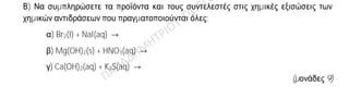 Θέμα 2ο
2.1. Δίνεται: φθόριο, 9F.
α) Να γράψετε την κατανομή των ηλεκτρονίων σε στιβάδες για το άτομο του φθορίου.
(μονάδες 2)
β) Να αναφέρετε το είδος του δεσμού (ιοντικός ή ομοιοπολικός) μεταξύ ατόμων φθορίου
στο μόριο του F2.
(μονάδα 1)
γ) Να περιγράψετε τον τρόπο σχηματισμού του δεσμού στο μόριο του φθορίου, F2.
(μονάδες 9)
2.2.
Α) Να γράψετε τους υπολογισμούς σας για τον προσδιορισμό του αριθμού οξείδωσης
του άνθρακα στη χημική ένωση H2CO3.
(μονάδες 4)
Β) Να συμπληρώσετε τα προϊόντα και τους συντελεστές στις χημικές εξισώσεις των
χημικών αντιδράσεων που πραγματοποιούνται όλες:
α) Br2(l) + NaI(aq) →
β) Mg(OH)2(s) + HNO3(aq) →
γ) Ca(OH)2(aq) + K2S(aq) →
(μονάδες 9)
 
