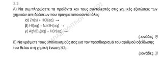 Θέμα 2ο
2.1. Για το άτομο του χλωρίου δίνεται: Cl
17
37
.
α) Να μεταφέρετε στην κόλλα σας συμπληρωμένο τον παρακάτω πίνακα που
αναφέρεται στο ιόν του χλωρίου:
Υποατομικά σωματίδια ΣΤΙΒΑΔΕΣ
p n e K L M
Cl— 17 2
(μονάδες 4)
β) Τι είδους δεσμός αναπτύσσεται μεταξύ του ατόμου του Cl και του ατόμου του νατρίου
11Na, ιοντικός ή ομοιοπολικός;
(μονάδα 1)
Να αιτιολογήσετε πλήρως την απάντησή σας περιγράφοντας τον τρόπο σχηματισμού του
δεσμού και να γράψετε τον χημικό τύπο της ένωσης που σχηματίζεται από την ένωση
των δύο αυτών στοιχείων.
(μονάδες 8)
2.2.
A) Να συμπληρώσετε τα προϊόντα και τους συντελεστές στις χημικές εξισώσεις των
χημικών αντιδράσεων που πραγματοποιούνται όλες:
α) Zn(s) + HCl(aq) →
β) HI(aq) + NaOH(aq) →
γ) AgNO3(aq) + HBr(aq) →
(μονάδες 9)
B) Να γράψετε τους υπολογισμούς σας για τον προσδιορισμό του αριθμού οξείδωσης
του θείου στη χημική ένωση SO2.
(μονάδες 3)
 