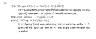 Ενδεικτικές απαντήσεις
2.1.
α) Η πρότασηείναι λανθασμένη.
Τα στοιχεία που έχουν τον ίδιο αριθμό ηλεκτρονίων στην εξωτερική τους στιβάδα
βρίσκονταιστην ίδια ομάδα και όχι στη ίδια περίοδο του Περιοδικού Πίνακα.
β) Η πρόταση είναιλανθασμένη.
Σε αντίθεση με τους κρυστάλλους των μετάλλων (μεταλλικά κρυσταλλικά πλέγματα),οι
ιοντικές ενώσεις σε στερεήκατάστασηείναικακοί αγωγοί του ηλεκτρισμού.
γ) Η πρότασηείναι σωστή.
Τα άτομα Na
11
23
και Na
11
24
είναι ισότοπα διότι έχουν τον ίδιο ατομικό αλλά διαφορετικό
αριθμό.
2.2.
α) Na2CO3(aq) + 2HCl(aq) → 2NaCl(aq) + CO2↑ + H2O(l)
• Η αντίδραση(διπλήαντικατάσταση) πραγματοποιείταικαθώςτο CO2 που
σχηματίζεται εκφεύγειως αέριο από το αντιδρώνσύστημα.
β) Na2S(aq) + 2HCl(aq) → 2NaCl(aq) + H2S↑
γ) Zn(s) + 2HCl(aq) → ZnCl2(aq) + H2(g)
• Η αντίδραση (απλή αντικατάσταση) πραγματοποιείται καθώς ο Zn
βρίσκεται πιο αριστερά από το Η2 στη σειρά δραστικότητας των
μετάλλων.
 