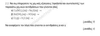 Θέμα 2
ο
2.1. Ποιες από τις επόμενες προτάσεις είναι σωστές (Σ) και ποιες λανθασμένες (Λ);
α) Ένα ποτήρι (Α) περιέχει 100 mL υδατικού διαλύματος αλατιού 10% w/w.
Μεταφέρουμε 50 mL από το διάλυμα αυτό σε άλλο ποτήρι (Β). Η περιεκτικότητα
του διαλύματος αλατιού στο ποτήρι (Β) είναι 5 % w/w.
β) Τα στοιχεία της ΙΙΙΑ (13ης) ομάδας του Περιοδικού Πίνακα έχουν τρεις
στιβάδες.
γ) Ο αριθμός οξείδωσης του N στο HNO3 είναι +5.
(μονάδες 3)
Να αιτιολογήσετε τις απαντήσεις σας σε όλες τις περιπτώσεις.
(μονάδες 9)
2.2. Να συμπληρώσετε τις χημικές εξισώσεις (προϊόντα και συντελεστές) των
παρακάτω χημικών αντιδράσεων που γίνονται όλες.
α) Cu(NO3)2(aq) + Na2S(aq) →
β) Ba(OH)2(aq) + HCl(aq) →
γ) Cl2(g) + H2S (aq) →
(μονάδες 9)
Να αναφέρετε τον λόγο που γίνονται οι αντιδράσεις α και γ.
(μονάδες 4)
 